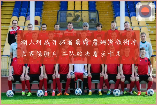 湖人对战开拓者前瞻 詹姆斯领衔冲击客场胜利 二队对决看点十足
