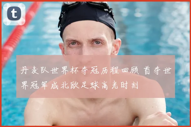 丹麦队世界杯夺冠历程回顾 首夺世界冠军成北欧足球高光时刻