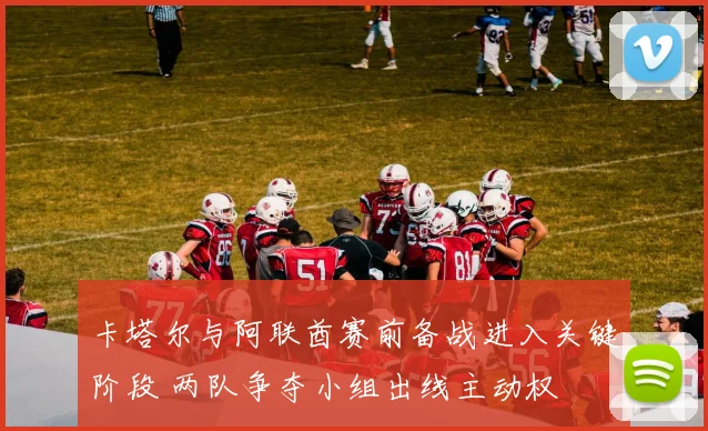 卡塔尔与阿联酋赛前备战进入关键阶段 两队争夺小组出线主动权
