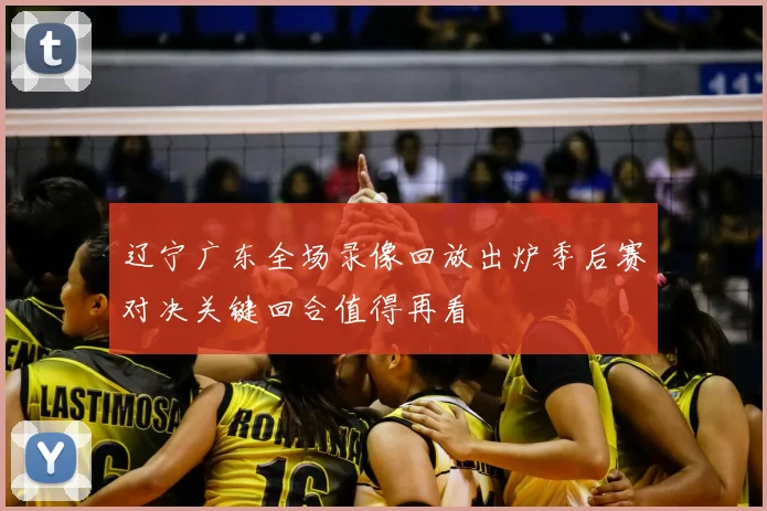 辽宁广东全场录像回放出炉季后赛对决关键回合值得再看