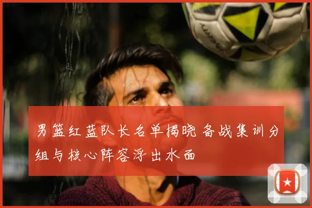 男篮红蓝队长名单揭晓 备战集训分组与核心阵容浮出水面