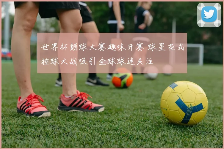 世界杯颠球大赛趣味开赛 球星花式控球大战吸引全球球迷关注