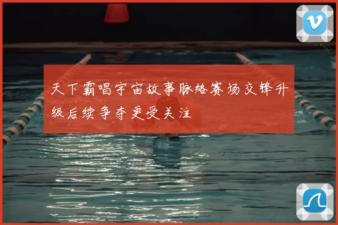 天下霸唱宇宙故事脉络赛场交锋升级后续争夺更受关注