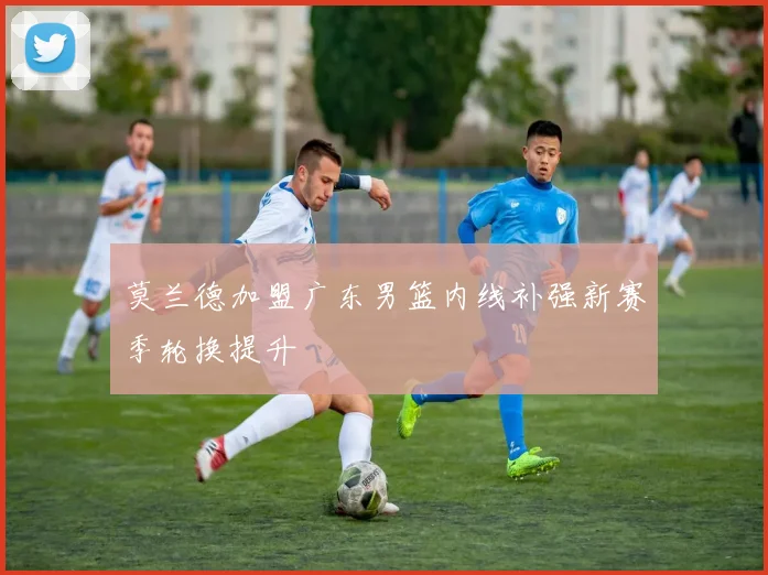 莫兰德加盟广东男篮内线补强新赛季轮换提升