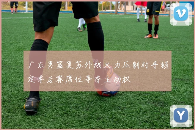 广东男篮复苏外线火力压制对手锁定季后赛席位争夺主动权