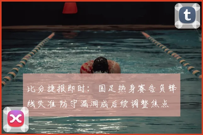 比分捷报即时：国足热身赛告负锋线失准 防守漏洞成后续调整焦点