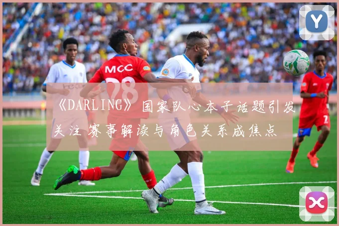 《DARLING》国家队心本子话题引发关注 赛事解读与角色关系成焦点