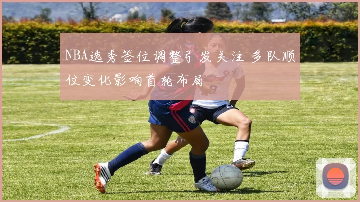NBA选秀签位调整引发关注 多队顺位变化影响首轮布局