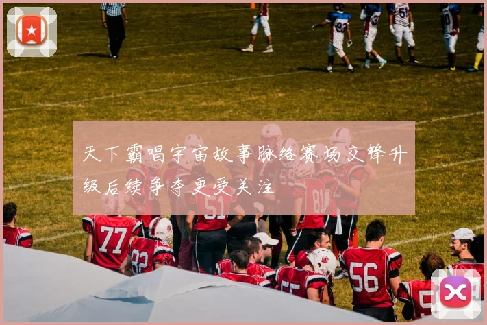 天下霸唱宇宙故事脉络赛场交锋升级后续争夺更受关注