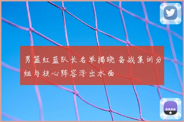 男篮红蓝队长名单揭晓 备战集训分组与核心阵容浮出水面
