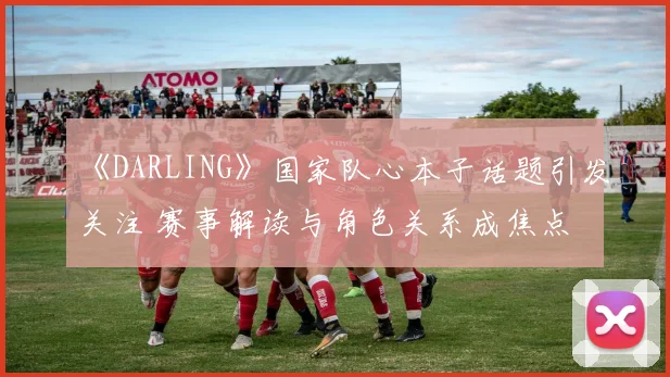 《DARLING》国家队心本子话题引发关注 赛事解读与角色关系成焦点