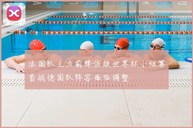 法国队主力前锋伤缺世界杯小组赛首战德国队阵容面临调整
