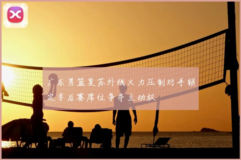 广东男篮复苏外线火力压制对手锁定季后赛席位争夺主动权