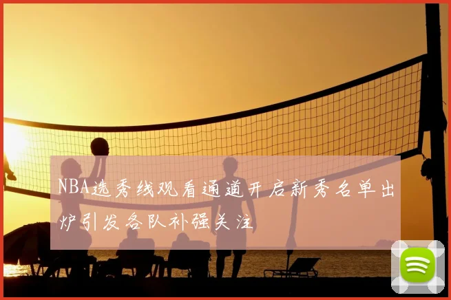 NBA选秀线观看通道开启新秀名单出炉引发各队补强关注
