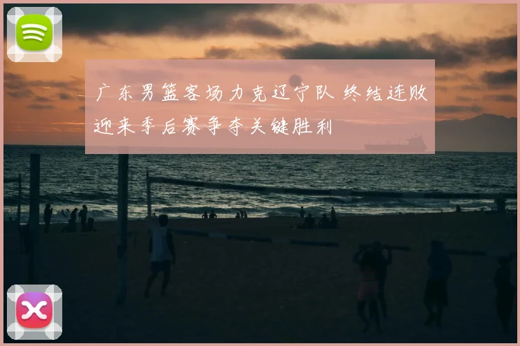 广东男篮客场力克辽宁队 终结连败迎来季后赛争夺关键胜利