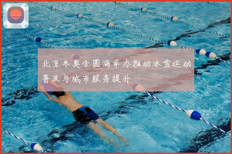 北京冬奥会圆满举办推动冰雪运动普及与城市服务提升