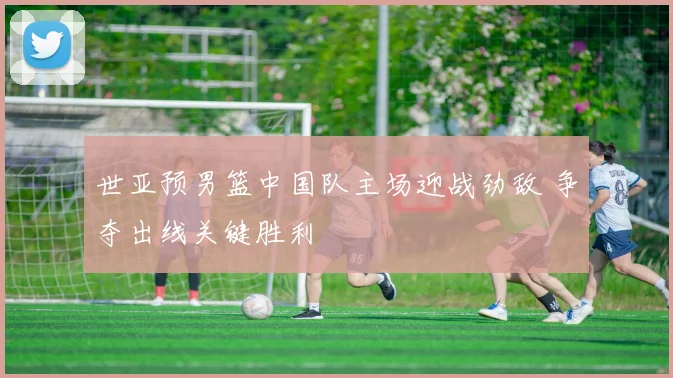 世亚预男篮中国队主场迎战劲敌 争夺出线关键胜利