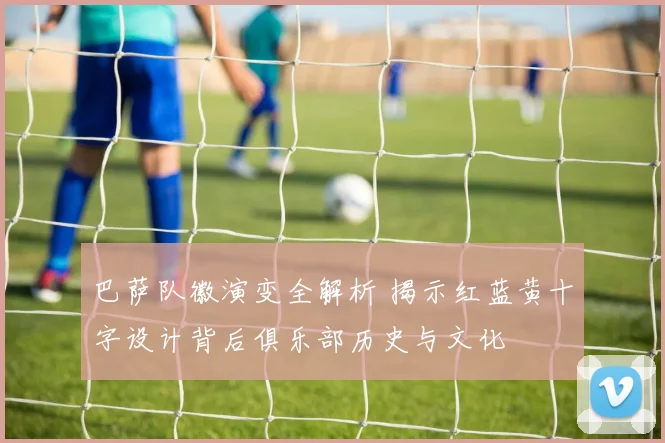 巴萨队徽演变全解析 揭示红蓝黄十字设计背后俱乐部历史与文化