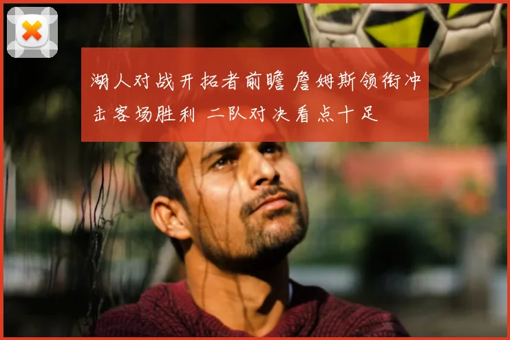 湖人对战开拓者前瞻 詹姆斯领衔冲击客场胜利 二队对决看点十足