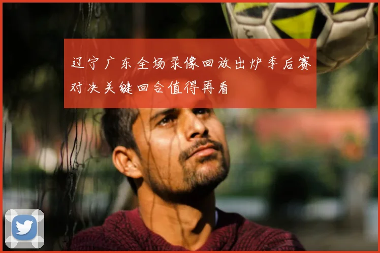 辽宁广东全场录像回放出炉季后赛对决关键回合值得再看