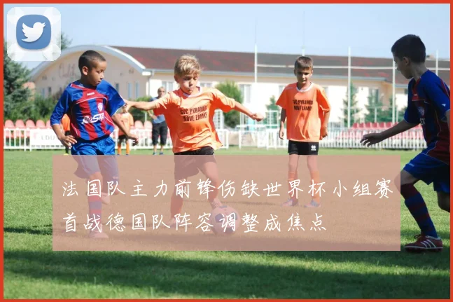 法国队主力前锋伤缺世界杯小组赛首战德国队阵容调整成焦点