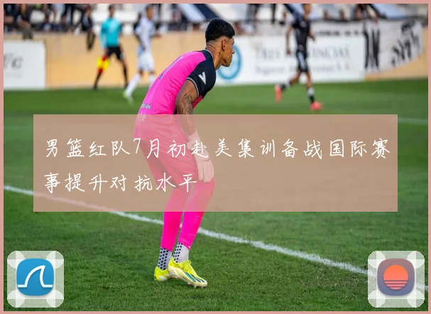 男篮红队7月初赴美集训备战国际赛事提升对抗水平