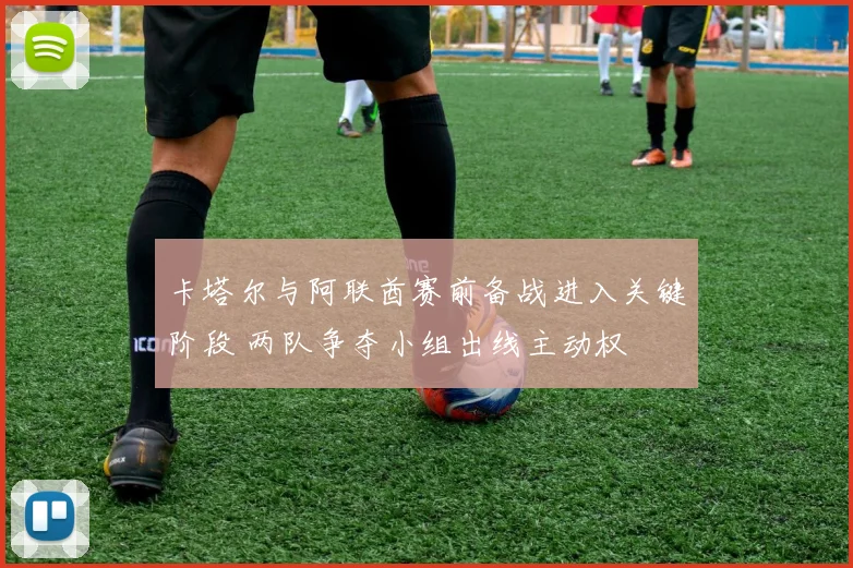卡塔尔与阿联酋赛前备战进入关键阶段 两队争夺小组出线主动权