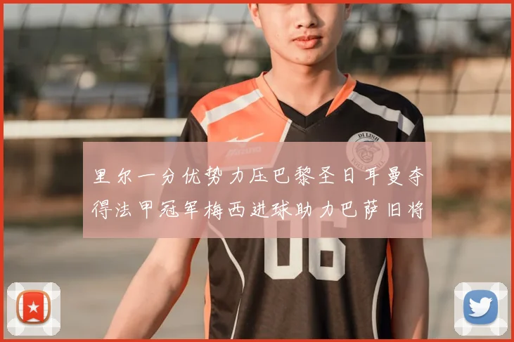 里尔一分优势力压巴黎圣日耳曼夺得法甲冠军梅西进球助力巴萨旧将登顶