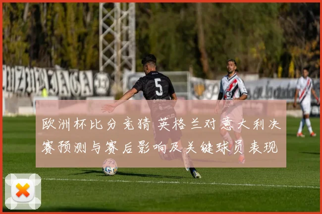 欧洲杯比分竞猜 英格兰对意大利决赛预测与赛后影响及关键球员表现